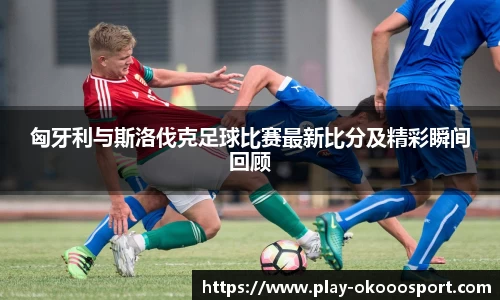 匈牙利与斯洛伐克足球比赛最新比分及精彩瞬间回顾